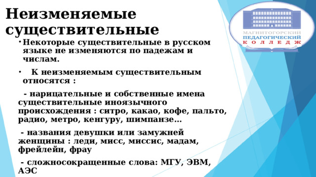 Неизменяемые существительные Некоторые существительные в русском языке не изменяются по падежам и числам.  К неизменяемым существительным относятся :  - нарицательные и собственные имена существительные иноязычного происхождения : ситро, какао, кофе, пальто, радио, метро, кенгуру, шимпанзе…  - названия девушки или замужней женщины : леди, мисс, миссис, мадам, фрейлейн, фрау  - сложносокращенные слова: МГУ, ЭВМ, АЭС  Число и падеж таких существительных можно определить в словосочетаниях и предложениях. На падеж таких существительных могут указывать предлоги. 