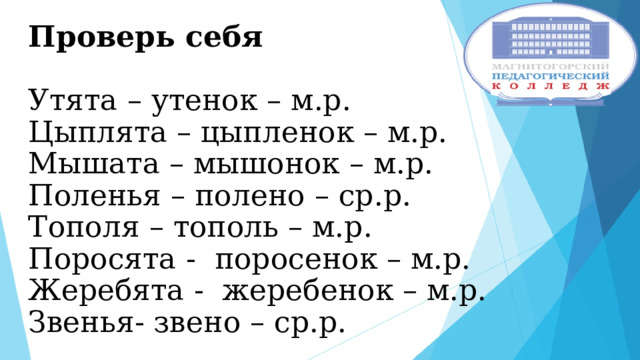 Проверь себя   Утята – утенок – м.р.  Цыплята – цыпленок – м.р.  Мышата – мышонок – м.р.  Поленья – полено – ср.р.  Тополя – тополь – м.р.  Поросята - поросенок – м.р.  Жеребята - жеребенок – м.р.  Звенья- звено – ср.р. 