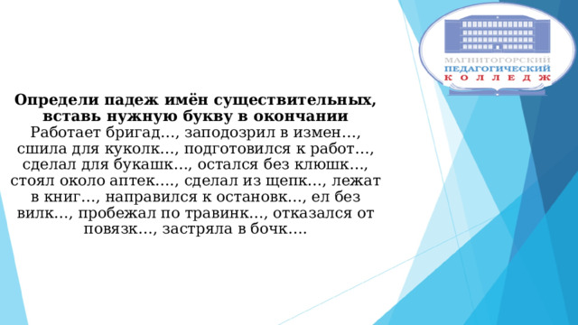    Определи падеж имён существительных, вставь нужную букву в окончании  Работает бригад…, заподозрил в измен…, сшила для куколк…, подготовился к работ…, сделал для букашк…, остался без клюшк…, стоял около аптек…., сделал из щепк…, лежат в книг…, направился к остановк…, ел без вилк…, пробежал по травинк…, отказался от повязк…, застряла в бочк…. 