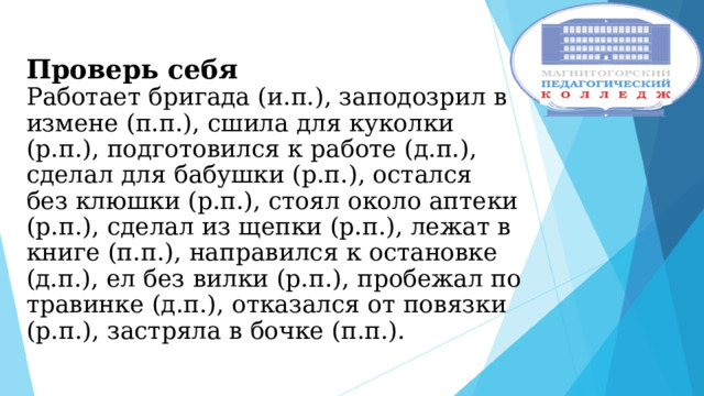  Проверь себя  Работает бригада (и.п.), заподозрил в измене (п.п.), сшила для куколки (р.п.), подготовился к работе (д.п.), сделал для бабушки (р.п.), остался без клюшки (р.п.), стоял около аптеки (р.п.), сделал из щепки (р.п.), лежат в книге (п.п.), направился к остановке (д.п.), ел без вилки (р.п.), пробежал по травинке (д.п.), отказался от повязки (р.п.), застряла в бочке (п.п.). 