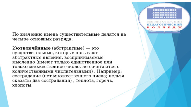 По значению имена существительные делятся на четыре основных разряда:   2 )отвлечённые (абстрактные) — это существительные, которые называют абстрактные явления, воспринимаемые мысленно (имеют только единственное или только множественное число, не сочетаются с количественными числительными) . Например: сострадание (нет множественного числа; нельзя сказать: два сострадания) , теплота, горечь, хлопоты.    
