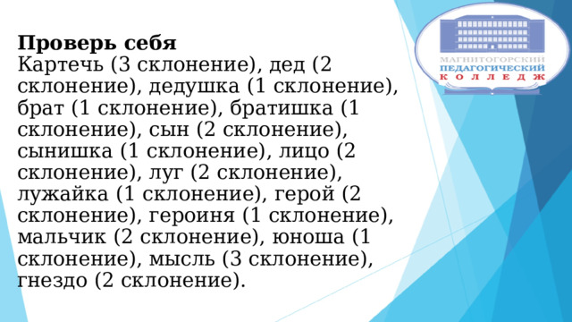 Проверь себя  Картечь (3 склонение), дед (2 склонение), дедушка (1 склонение), брат (1 склонение), братишка (1 склонение), сын (2 склонение), сынишка (1 склонение), лицо (2 склонение), луг (2 склонение), лужайка (1 склонение), герой (2 склонение), героиня (1 склонение), мальчик (2 склонение), юноша (1 склонение), мысль (3 склонение), гнездо (2 склонение). 