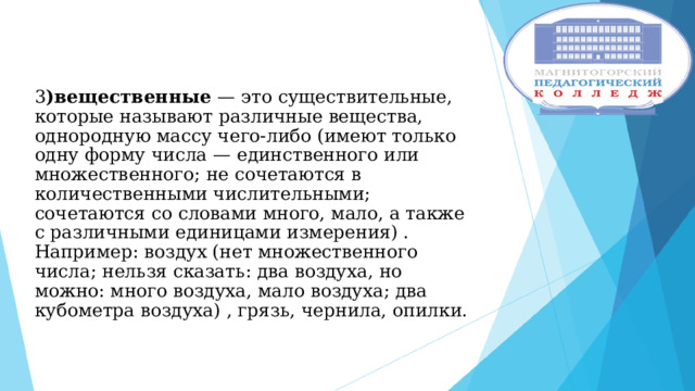 3 )вещественные — это существительные, которые называют различные вещества, однородную массу чего-либо (имеют только одну форму числа — единственного или множественного; не сочетаются в количественными числительными; сочетаются со словами много, мало, а также с различными единицами измерения) . Например: воздух (нет множественного числа; нельзя сказать: два воздуха, но можно: много воздуха, мало воздуха; два кубометра воздуха) , грязь, чернила, опилки.     