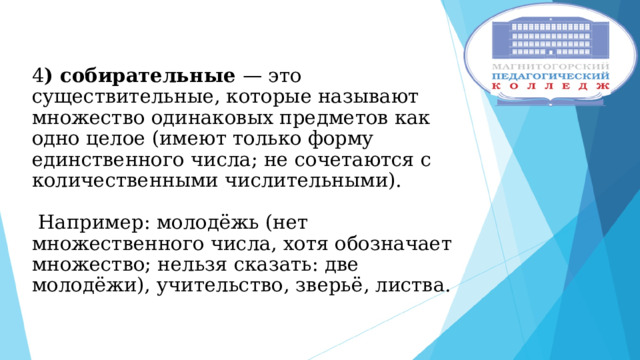  4 ) собирательные — это существительные, которые называют множество одинаковых предметов как одно целое (имеют только форму единственного числа; не сочетаются с количественными числительными).   Например: молодёжь (нет множественного числа, хотя обозначает множество; нельзя сказать: две молодёжи), учительство, зверьё, листва.    