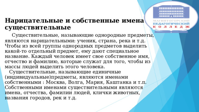  Нарицательные и собственные имена существительные   Существительные, называющие однородные предметы, являются нарицательными: ученик, страна, река и т.д. Чтобы из всей группы однородных предметов выделить какой-то отдельный предмет, ему дают специальное название. Каждый человек имеет свое собственное имя, отчество и фамилию, которые служат для того, чтобы из массы людей выделить этого человека.  Существительные, называющие единичные (индивидуальные)предметы, являются именами собственными : Москва, Волга, Мария, Каштанка и т.п. Собственными именами существительными являются имена, отчества, фамилии людей, клички животных, названия городов, рек и т.д. 