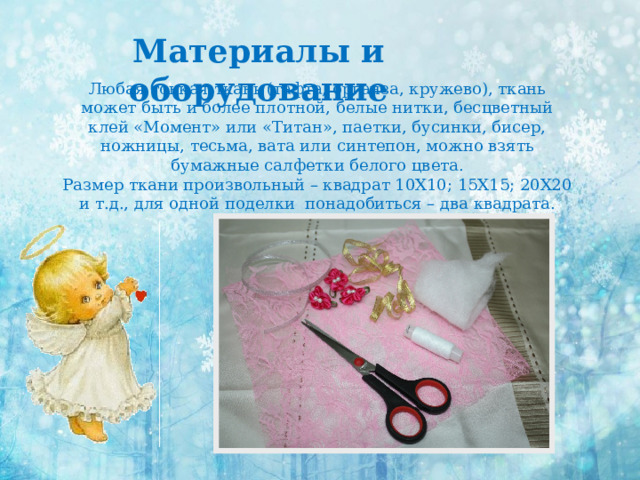 Материалы и оборудование Любая тонкая ткань (тафта, органза, кружево), ткань может быть и более плотной, белые нитки, бесцветный клей «Момент» или «Титан», паетки, бусинки, бисер, ножницы, тесьма, вата или синтепон, можно взять бумажные салфетки белого цвета. Размер ткани произвольный – квадрат 10Х10; 15Х15; 20Х20 и т.д., для одной поделки понадобиться – два квадрата. 