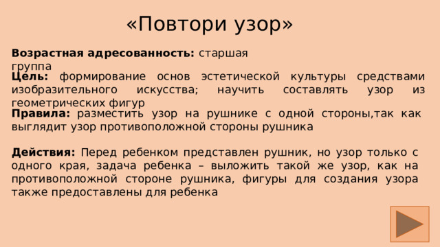 «Повтори узор» Возрастная адресованность: старшая группа Цель: формирование основ эстетической культуры средствами изобразительного искусства; научить составлять узор из геометрических фигур Правила:  разместить узор на рушнике с одной стороны,так как выглядит узор противоположной стороны рушника Действия: Перед ребенком представлен рушник, но узор только с одного края, задача ребенка – выложить такой же узор, как на противоположной стороне рушника, фигуры для создания узора также предоставлены для ребенка  