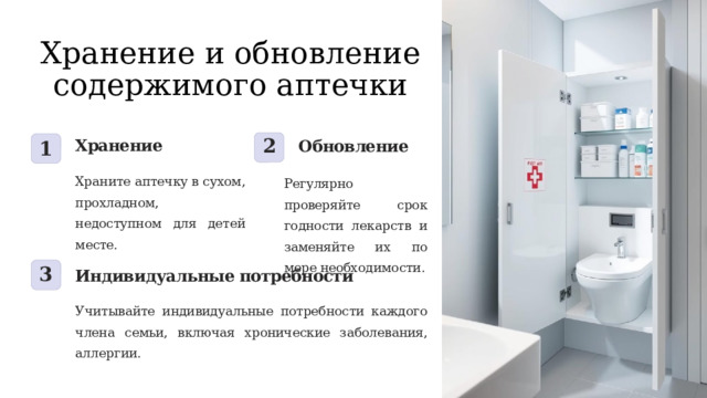 Хранение и обновление содержимого аптечки Хранение Обновление 2 1 Храните аптечку в сухом, прохладном, недоступном для детей месте. Регулярно проверяйте срок годности лекарств и заменяйте их по мере необходимости. Индивидуальные потребности 3 Учитывайте индивидуальные потребности каждого члена семьи, включая хронические заболевания, аллергии. 