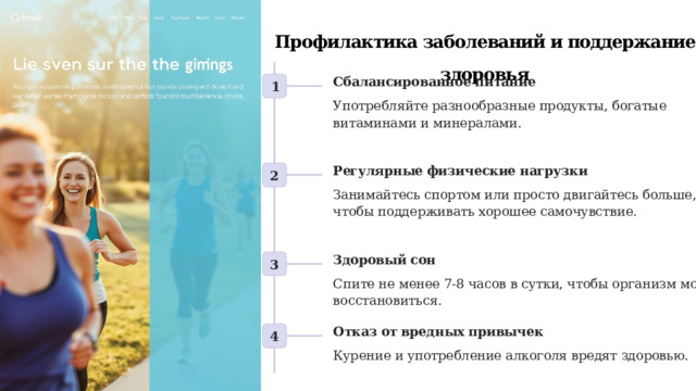 Профилактика заболеваний и поддержание здоровья Сбалансированное питание 1 Употребляйте разнообразные продукты, богатые витаминами и минералами. Регулярные физические нагрузки 2 Занимайтесь спортом или просто двигайтесь больше, чтобы поддерживать хорошее самочувствие. Здоровый сон 3 Спите не менее 7-8 часов в сутки, чтобы организм мог восстановиться. Отказ от вредных привычек 4 Курение и употребление алкоголя вредят здоровью. 