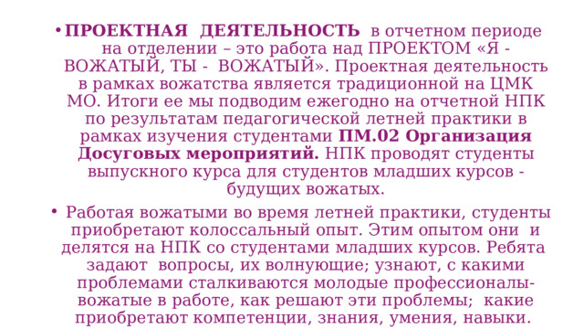 ПРОЕКТНАЯ ДЕЯТЕЛЬНОСТЬ в отчетном периоде на отделении – это работа над ПРОЕКТОМ «Я - ВОЖАТЫЙ, ТЫ - ВОЖАТЫЙ». Проектная деятельность в рамках вожатства является традиционной на ЦМК МО. Итоги ее мы подводим ежегодно на отчетной НПК по результатам педагогической летней практики в рамках изучения студентами ПМ.02 Организация Досуговых мероприятий. НПК проводят студенты выпускного курса для студентов младших курсов - будущих вожатых.  Работая вожатыми во время летней практики, студенты приобретают колоссальный опыт. Этим опытом они и делятся на НПК со студентами младших курсов. Ребята задают вопросы, их волнующие; узнают, с какими проблемами сталкиваются молодые профессионалы-вожатые в работе, как решают эти проблемы; какие приобретают компетенции, знания, умения, навыки. 