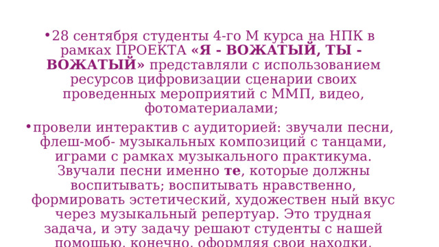 28 сентября студенты 4-го М курса на НПК в рамках ПРОЕКТА «Я - ВОЖАТЫЙ, ТЫ - ВОЖАТЫЙ» представляли с использованием ресурсов цифровизации сценарии своих проведенных мероприятий с ММП, видео, фотоматериалами; провели интерактив с аудиторией: звучали песни, флеш-моб- музыкальных композиций с танцами, играми с рамках музыкального практикума. Звучали песни именно те , которые должны воспитывать; воспитывать нравственно, формировать эстетический, художествен ный вкус через музыкальный репертуар. Это трудная задача, и эту задачу решают студенты с нашей помощью, конечно, оформляя свои находки, методические рекомендации потом в курсовых, дипломных работах. 