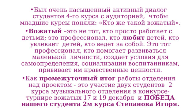 Был очень насыщенный активный диалог студентов 4-го курса с аудиторией, чтобы младшие курсы поняли: «Кто же такой вожатый». Вожатый –это не тот, кто просто работает с детьми; это профессионал, кто любит детей, кто увлекает детей, кто ведет за собой. Это тот профессионал, кто помогает развиваться маленькой личности, создает условия для самоопределения, социализации воспитанникам, прививает им нравственные ценности. Как промежуточный итог работы отделения над проектом - это участие двух студентов 2 курса музыкального отделения в конкурсе-турнире вожатых 17 и 19 декабря и ПОБЕДА нашего студента 2м курса Степанова Игоря. 
