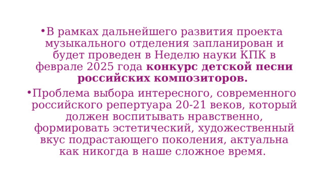 В рамках дальнейшего развития проекта музыкального отделения запланирован и будет проведен в Неделю науки КПК в феврале 2025 года конкурс детской песни российских  композиторов.  Проблема выбора интересного, современного российского репертуара 20-21 веков, который должен воспитывать нравственно, формировать эстетический, художественный вкус подрастающего поколения, актуальна как никогда в наше сложное время. 