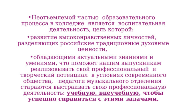 Неотъемлемой частью образовательного процесса в колледже является воспитательная деятельность, цель которой: развитие высоконравственных личностей, разделяющих российские традиционные духовные ценности, обладающими актуальными знаниями и умениями, что поможет нашим выпускникам реализовывать свой профессиональный и творческий потенциал в условиях современного общества, педагоги музыкального отделения стараются выстраивать свою профессиональную деятельность: учебную, внеучебную , чтобы успешно справиться с этими задачами. 