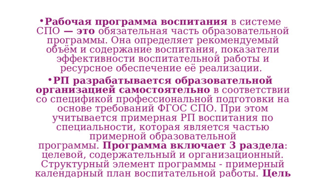 Рабочая программа воспитания в системе СПО  — это  обязательная часть образовательной программы. Она определяет рекомендуемый объём и содержание воспитания, показатели эффективности воспитательной работы и ресурсное обеспечение её реализации.  РП разрабатывается образовательной организацией самостоятельно  в соответствии со спецификой профессиональной подготовки на основе требований ФГОС СПО. При этом учитывается примерная РП воспитания по специальности, которая является частью примерной образовательной программы.  Программа включает 3 раздела : целевой, содержательный и организационный. Структурный элемент программы - примерный календарный план воспитательной работы.  Цель воспитания  — развитие и принятых в российском обществе правил и норм поведения.  