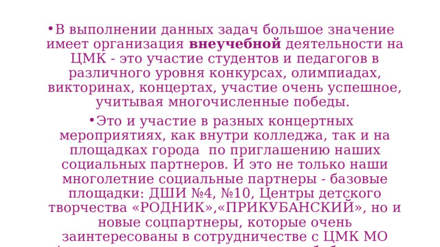В выполнении данных задач большое значение имеет организация внеучебной деятельности на ЦМК - это участие студентов и педагогов в различного уровня конкурсах, олимпиадах, викторинах, концертах, участие очень успешное, учитывая многочисленные победы. Это и участие в разных концертных мероприятиях, как внутри колледжа, так и на площадках города по приглашению наших социальных партнеров. И это не только наши многолетние социальные партнеры - базовые площадки: ДШИ №4, №10, Центры детского творчества «РОДНИК»,«ПРИКУБАНСКИЙ», но и новые соцпартнеры, которые очень заинтересованы в сотрудничестве с ЦМК МО (например, центральная городская библиотека имени А. Н.Некрасова.) 