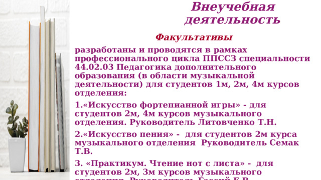 Внеучебная деятельность Факультативы разработаны и проводятся в рамках профессионального цикла ППССЗ специальности 44.02.03 Педагогика дополнительного образования (в области музыкальной деятельности) для студентов 1м, 2м, 4м курсов отделения:  1.«Искусство фортепианной игры» - для студентов 2м, 4м курсов музыкального отделения. Руководитель Литовченко Т.Н. 2.«Искусство пения» - для студентов 2м курса музыкального отделения Руководитель Семак Т.В. 3. «Практикум. Чтение нот с листа» - для студентов 2м, 3м курсов музыкального отделения. Руководитель Гассий Е.В. 