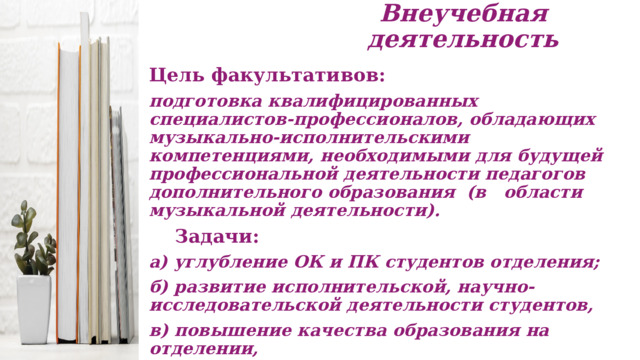 Внеучебная деятельность Цель факультативов:  подготовка квалифицированных специалистов-профессионалов, обладающих музыкально-исполнительскими компетенциями, необходимыми для будущей профессиональной деятельности педагогов дополнительного образования (в области музыкальной деятельности).  Задачи: а) углубление ОК и ПК студентов отделения; б) развитие исполнительской, научно-исследовательской деятельности студентов, в) повышение качества образования на отделении,  г) расширение музыкального кругозора, развитие творческих качеств студентов.  