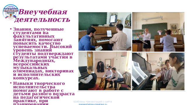 Внеучебная деятельность Фото и комментарии . Фото и комментарии . Знания, полученные студентами на факультативных занятиях, помогают повысить качество успеваемости. Высокий уровень знаний студенты подтверждают результатами участия в Международных, всероссийских музыкальных олимпиадах, викторинах и исполнительских конкурсах. Навыки творческого исполнительства помогают в работе с детьми разного возраста на педагогической практике, при планировании индивидуальной работы .  Фото и комментарии Фото и комментарии Шаблоны презентаций с сайта presentation-creation.ru 