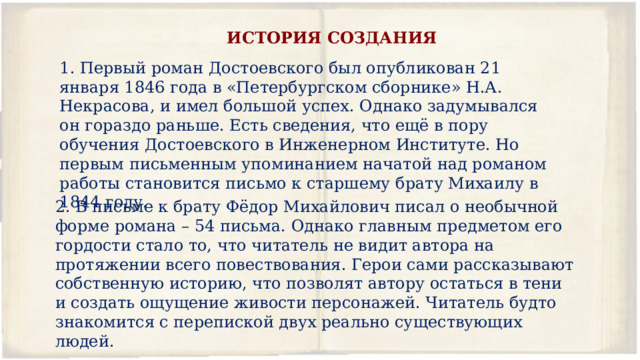 ИСТОРИЯ СОЗДАНИЯ  Первый роман Достоевского был опубликован 21 января 1846 года в «Петербургском сборнике» Н.А. Некрасова, и имел большой успех. Однако задумывался он гораздо раньше. Есть сведения, что ещё в пору обучения Достоевского в Инженерном Институте. Но первым письменным упоминанием начатой над романом работы становится письмо к старшему брату Михаилу в 1844 году. 2. В письме к брату Фёдор Михайлович писал о необычной форме романа – 54 письма. Однако главным предметом его гордости стало то, что читатель не видит автора на протяжении всего повествования. Герои сами рассказывают собственную историю, что позволят автору остаться в тени и создать ощущение живости персонажей. Читатель будто знакомится с перепиской двух реально существующих людей. 