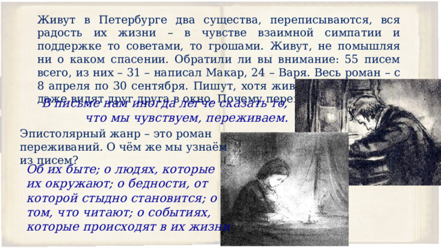 Живут в Петербурге два существа, переписываются, вся радость их жизни – в чувстве взаимной симпатии и поддержке то советами, то грошами. Живут, не помышляя ни о каком спасении. Обратили ли вы внимание: 55 писем всего, из них – 31 – написал Макар, 24 – Варя. Весь роман – с 8 апреля по 30 сентября. Пишут, хотя живут в одном дворе, даже видят друг друга в окно. Почему переписываются? В письме нам иногда легче сказать то, что мы чувствуем, переживаем. Эпистолярный жанр – это роман переживаний. О чём же мы узнаём из писем? Об их быте; о людях, которые их окружают; о бедности, от которой стыдно становится; о том, что читают; о событиях, которые происходят в их жизни  