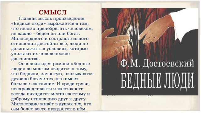 СМЫСЛ ЧЕМУ УЧИТ? Главная мысль произведения «Бедные люди» выражается в том, что нельзя пренебрегать человеком, не важно – беден он или богат. Милосердного и сострадательного отношения достойны все, люди не должны жить в условиях, которые унижают их человеческое достоинство. Произведение «Бедные люди» учит нас уважать людей вне зависимости от их благосостояния, ко всем проявлять доброту и сострадание, особенно к тем, больше всего нуждается в этом. Основная идея романа «Бедные люди» во многом сводится к тому, что бедняки, зачастую, оказываются духовно богаче тех, кто имеет большое состояние. И среди грязи, несправедливости и жестокости всегда находится место светлому и доброму отношению друг к другу. Милосердие живёт в душах тех, кто сам более всего нуждается в нём. Роман также призывает нас быть внимательнее к окружающим и первыми замечать, кому необходима помощь. Помогая другому, можно принести радость и себе. Подобно Макару, который отдавал последнее Вареньке, и становился от этого счастливее, мы тоже можем научиться получать радость от милосердия. 