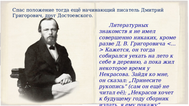 Спас положение тогда ещё начинающий писатель Дмитрий Григорович, друг Достоевского.  Литературных знакомств я не имел совершенно никаких, кроме разве Д. В. Григоровича  Кажется, он тогда собирался уехать на лето к себе в деревню, а пока жил некоторое время у Некрасова. Зайдя ко мне, он сказал: „Принесите рукопись“ (сам он ещё не читал её); „Некрасов хочет к будущему году сборник издать, я ему покажу“. 