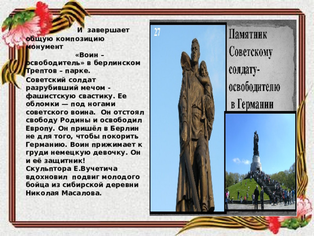  И завершает общую композицию монумент «Воин – освободитель» в берлинском Трептов – парке.  Советский солдат разрубивший мечом - фашистскую свастику. Ее обломки — под ногами советского воина. Он отстоял свободу Родины и освободил Европу. Он пришёл в Берлин не для того, чтобы покорить Германию. Воин прижимает к груди немецкую девочку. Он и её защитник! Скульптора   Е.Вучетича вдохновил подвиг молодого бойца из сибирской деревни Николая Масалова. 