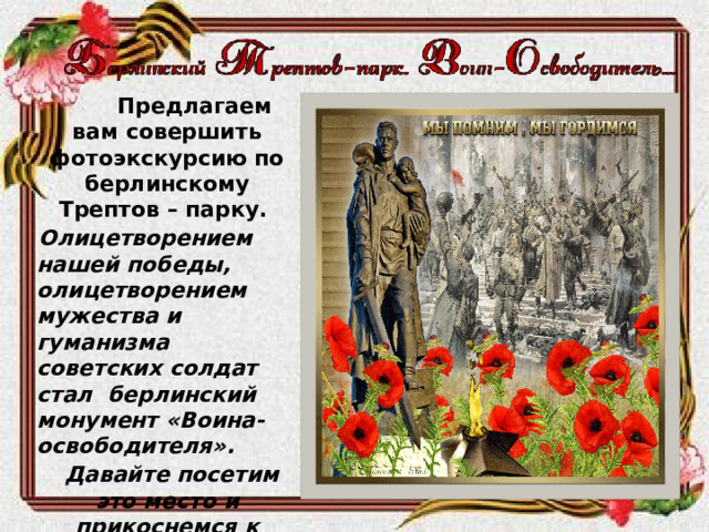   Предлагаем вам совершить фотоэкскурсию по берлинскому Трептов – парку.  Олицетворением нашей победы, олицетворением мужества и гуманизма советских солдат стал берлинский монумент «Воина-освободителя».  Давайте посетим это место и прикоснемся к славе отцов и дедов, преклонимся перед их мужеством и героизмом, проявленным в борьбе с врагом. 