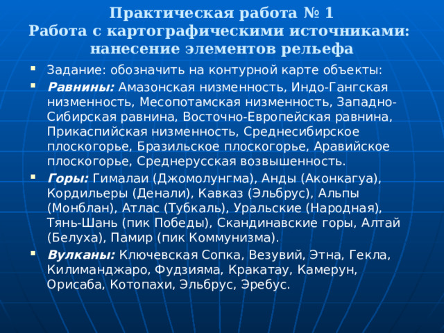  Практическая работа № 1  Работа с картографическими источниками:  нанесение элементов рельефа   Задание: обозначить на контурной карте объекты: Равнины: Амазонская низменность, Индо-Гангская низменность, Месопотамская низменность, Западно-Сибирская равнина, Восточно-Европейская равнина, Прикаспийская низменность, Среднесибирское плоскогорье, Бразильское плоскогорье, Аравийское плоскогорье, Среднерусская возвышенность. Горы: Гималаи (Джомолунгма), Анды (Аконкагуа), Кордильеры (Денали), Кавказ (Эльбрус), Альпы (Монблан), Атлас (Тубкаль), Уральские (Народная), Тянь-Шань (пик Победы), Скандинавские горы, Алтай (Белуха), Памир (пик Коммунизма). Вулканы: Ключевская Сопка, Везувий, Этна, Гекла, Килиманджаро, Фудзияма, Кракатау, Камерун, Орисаба, Котопахи, Эльбрус, Эребус. 
