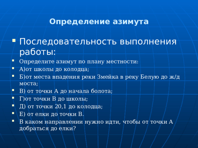  Определение азимута   Последовательность выполнения работы: Определите азимут по плану местности: А)от школы до колодца; Б)от места впадения реки Змейка в реку Белую до ж/д моста; В) от точки А до начала болота; Г)от точки В до школы; Д) от точки 20,1 до колодца; Е) от елки до точки В. В каком направлении нужно идти, чтобы от точки А добраться до елки? 