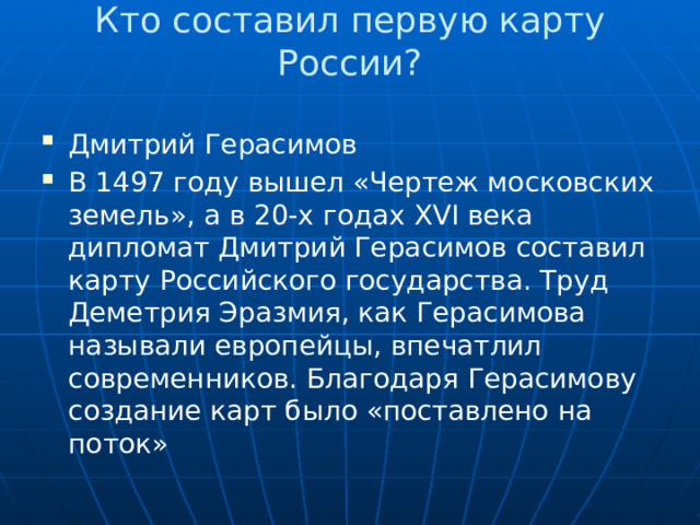 Кто составил первую карту России?   Дмитрий Герасимов В 1497 году вышел «Чертеж московских земель», а в 20-х годах XVI века дипломат Дмитрий Герасимов составил карту Российского государства. Труд Деметрия Эразмия, как Герасимова называли европейцы, впечатлил современников. Благодаря Герасимову создание карт было «поставлено на поток» 