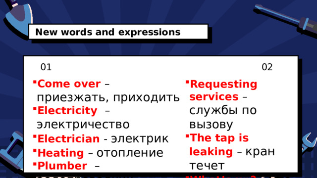 New words and expressions 01 02 Come over  – приезжать, приходить Electricity  – электричество  Electrician  - электрик Heating  – отопление Plumber   – водопроводчик Requesting services  – службы по вызову The tap is leaking – кран течет What’s up? – Что случилось? 