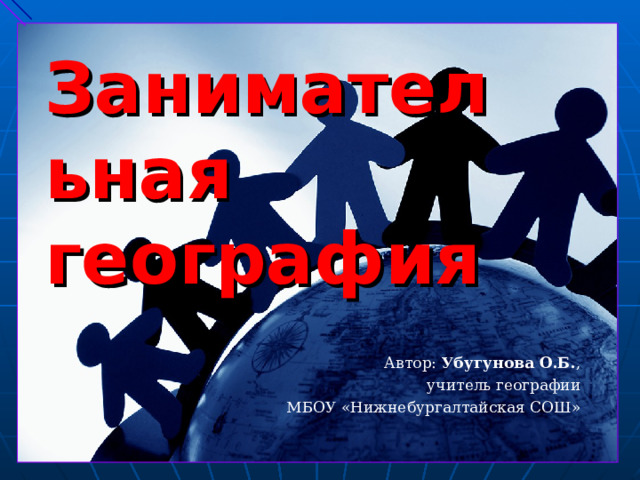 Занимательная география    Автор: Убугунова О.Б. , учитель географии МБОУ «Нижнебургалтайская СОШ» 