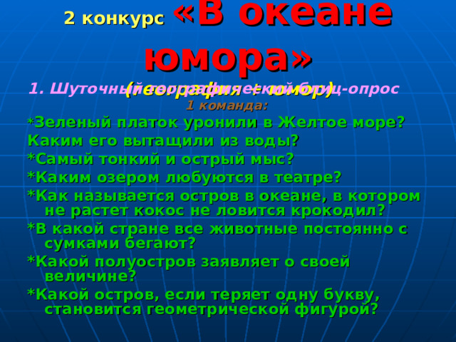2 конкурс «В океане юмора»  (география + юмор) 1. Шуточный географический блиц-опрос 1 команда:  * Зеленый платок уронили в Желтое море? Каким его вытащили из воды? *Самый тонкий и острый мыс? *Каким озером любуются в театре? *Как называется остров в океане, в котором не растет кокос не ловится крокодил? *В какой стране все животные постоянно с сумками бегают? *Какой полуостров заявляет о своей величине? *Какой остров, если теряет одну букву, становится геометрической фигурой?   