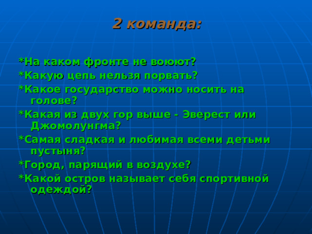 2 команда: *На каком фронте не воюют? *Какую цепь нельзя порвать? *Какое государство можно носить на голове? *Какая из двух гор выше - Эверест или Джомолунгма? *Самая сладкая и любимая всеми детьми пустыня? *Город, парящий в воздухе? *Какой остров называет себя спортивной одеждой?  