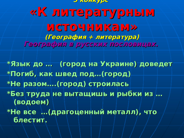 3 конкурс   «К литературным источникам»  (География + литература) География в русских пословицах.  *Язык до … (город на Украине) доведет *Погиб, как швед под…(город) *Не разом….(город) строилась *Без труда не вытащишь и рыбки из …(водоем) *Не все …(драгоценный металл), что блестит. 