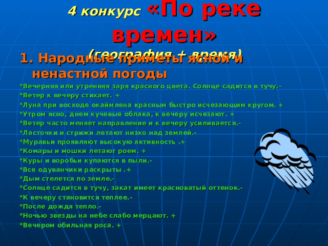 4 конкурс  «По реке времен»  (география + время) 1. Народные приметы ясной и ненастной погоды *Вечерняя или утренняя заря красного цвета. Солнце садится в тучу.- *Ветер к вечеру стихает. + *Луна при восходе окаймлена красным быстро исчезающим кругом. + *Утром ясно, днем кучевые облака, к вечеру исчезают. + *Ветер часто меняет направление и к вечеру усиливается.- *Ласточки и стрижи летают низко над землей.- *Муравьи проявляют высокую активность .+ *Комары и мошки летают роем. + *Куры и воробьи купаются в пыли.- *Все одуванчики раскрыты .+ *Дым стелется по земле.- *Солнце садится в тучу, закат имеет красноватый оттенок.- *К вечеру становится теплее.- *После дождя тепло.- *Ночью звезды на небе слабо мерцают. + *Вечером обильная роса. + 