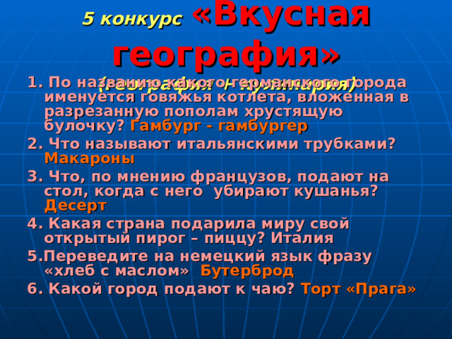 5 конкурс  «Вкусная география»  (география + кулинария) 1. По названию какого германского города именуется говяжья котлета, вложенная в разрезанную пополам хрустящую булочку? Гамбург - гамбургер 2. Что называют итальянскими трубками? Макароны 3. Что, по мнению французов, подают на стол, когда с него убирают кушанья? Десерт 4. Какая страна подарила миру свой открытый пирог – пиццу? Италия 5.Переведите на немецкий язык фразу «хлеб с маслом» Бутерброд 6. Какой город подают к чаю? Торт «Прага» 