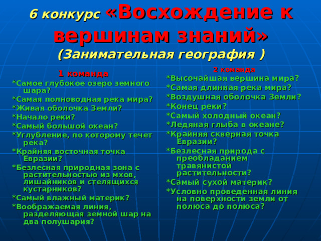 6 конкурс  «Восхождение к вершинам знаний»  (Занимательная география )  1 команда *Самое глубокое озеро земного шара? *Самая полноводная река мира? *Живая оболочка Земли? *Начало реки? *Самый большой океан? *Углубление, по которому течет река? *Крайняя восточная точка Евразии? *Безлесная природная зона с растительностью из мхов, лишайников и стелящихся кустарников? *Самый влажный материк? *Воображаемая линия, разделяющая земной шар на два полушария? 2 команда *Высочайшая вершина мира? *Самая длинная река мира? *Воздушная оболочка Земли? *Конец реки? *Самый холодный океан? *Ледяная глыба в океане? *Крайняя скверная точка Евразии? *Безлесная природа с преобладанием травянистой растительности? *Самый сухой материк? *Условно проведенная линия на поверхности земли от полюса до полюса? 