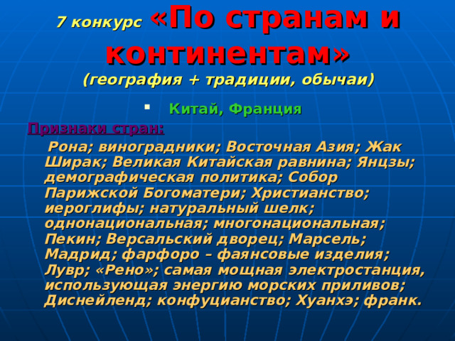 7 конкурс  «По странам и континентам»  (география + традиции, обычаи) Китай, Франция Признаки стран:  Рона; виноградники; Восточная Азия; Жак Ширак; Великая Китайская равнина; Янцзы; демографическая политика; Собор Парижской Богоматери; Христианство; иероглифы; натуральный шелк; однонациональная; многонациональная; Пекин; Версальский дворец; Марсель; Мадрид; фарфоро – фаянсовые изделия; Лувр; «Рено»; самая мощная электростанция, использующая энергию морских приливов; Диснейленд; конфуцианство; Хуанхэ; франк. 