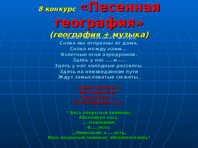 8 конкурс  «Песенная география»  (география + музыка) *Светит незнакомая звезда, Снова мы оторваны от дома, Снова между нами…. Взлетные огни аэродромов. Здесь у нас …..и….. Здесь у нас холодные рассветы. Здесь на неизведанном пути Ждут замысловатые сюжеты.  * Ледяной горою … Из….вырастает, И несет его….. По бескрайним, по….  * Весь покрытый зеленью, Абсолютно весь. … ..Невезения, В……есть. … Невезения в ….есть, Весь покрытый зеленью. абсолютно весь! 