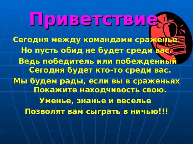 Приветствие Сегодня между командами сраженье. Но пусть обид не будет среди вас.  Ведь победитель или побежденный Сегодня будет кто-то среди вас. Мы будем рады, если вы в сраженьях Покажите находчивость свою. Уменье, знанье и веселье Позволят вам сыграть в ничью!!!  