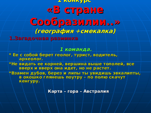 1 конкурс   «В стране Сообразилии..»  (география +смекалка)    1.Загадочная разминка 1 команда. * Ее с собой берет геолог, турист, водитель, археолог. *Не видать ее корней, вершина выше тополей, все вверх и вверх она идет, но не растет. *Взамен дубов, берез и липы ты увидишь эвкалипты, в окошко глянешь поутру – по полю скачут кенгуру.   Карта – гора – Австралия 