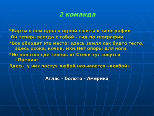 2 команда *Карты в нем одна к одной сшиты в типографии  Он теперь всегда с тобой – гид по географии. *Все обходят это место: здесь земля как будто тесто, здесь осока, кочки, мхи.Нет опоры для ноги. *Не понятно где теперь я? Степи тут зовутся «Прерия» Здесь у них пастух любой называется «ковбой»  Атлас – болото - Америка 