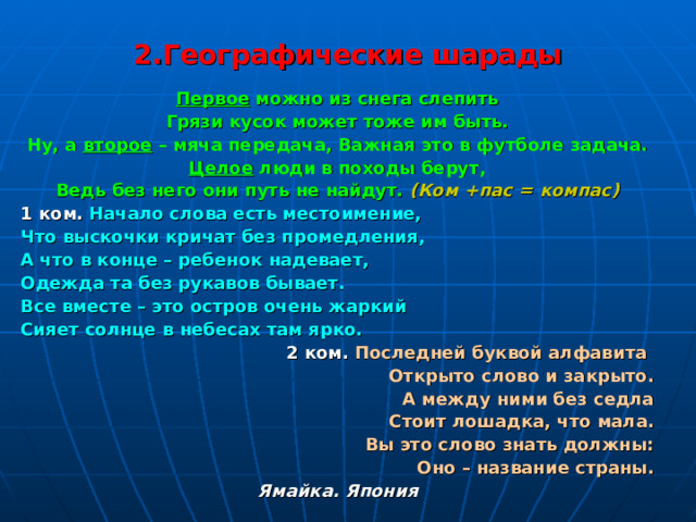 2.Географические шарады Первое можно из снега слепить Грязи кусок может тоже им быть. Ну, а второе – мяча передача, Важная это в футболе задача. Целое люди в походы берут, Ведь без него они путь не найдут.  (Ком +пас = компас) 1 ком.  Начало слова есть местоимение, Что выскочки кричат без промедления, А что в конце – ребенок надевает, Одежда та без рукавов бывает. Все вместе – это остров очень жаркий Сияет солнце в небесах там ярко.  2 ком.  Последней буквой алфавита Открыто слово и закрыто. А между ними без седла Стоит лошадка, что мала. Вы это слово знать должны: Оно – название страны. Ямайка. Япония 