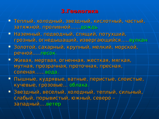 3.Геологика Теплый, холодный, звездный, кислотный, частый, затяжной, проливной…… дождь Наземный, подводный, спящий, потухший, грозный, огнедышащий, извергающийся….. вулкан Золотой, сахарный, крупный, мелкий, морской, речной….. песок. Живая, мертвая, огненная, жесткая, мягкая, мутная, прозрачная, проточная, пресная, соленая…… вода. Пышные, кудрявые, ватные, перистые, слоистые, кучевые, грозовые… облака. Звездный, веселый, холодный, теплый, сильный, слабый, порывистый, южный, северо – западный…. ветер  