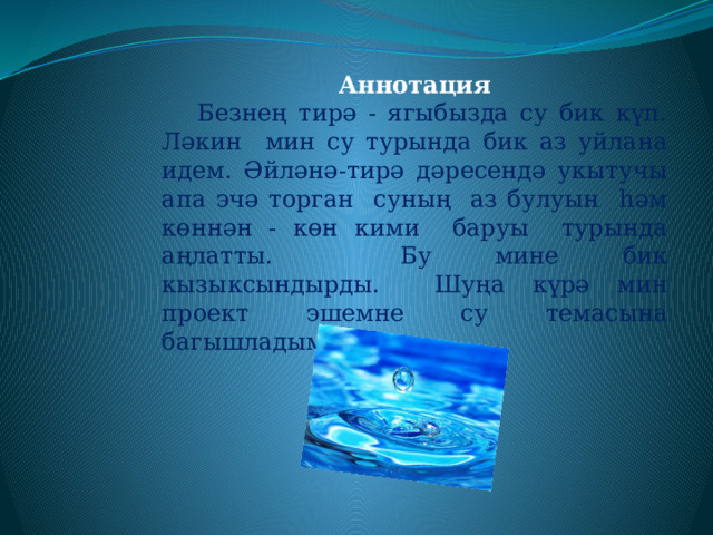 Аннотация  Безнең тирә - ягыбызда су бик күп. Ләкин мин су турында бик аз уйлана идем. Әйләнә-тирә дәресендә укытучы апа эчә торган суның аз булуын һәм көннән - көн кими баруы турында аңлатты. Бу мине бик кызыксындырды. Шуңа күрә мин проект эшемне су темасына багышладым. 