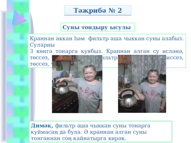Тәҗрибә № 2 Суны тондыру ысулы Краннан аккан һәм фильтр аша чыккан суны алабыз. Суларны 3 көнгә тонарга куябыз. Краннан алган су исләнә, төссез, үтә күренмәле. Фильтр аша чыккан су иссез, төссез, үтә күренмәле. Димәк, фильтр аша чыккан суны тонарга куймасаң да була. Ә краннан алган суны тонганнан соң кайнатырга кирәк. 