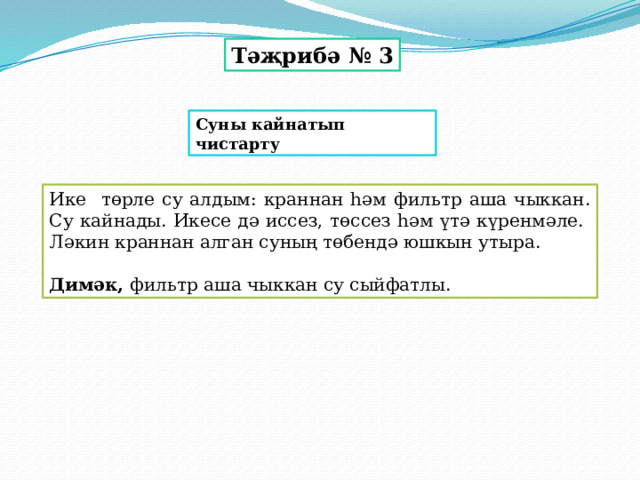 Тәҗрибә № 3 Суны кайнатып чистарту Ике төрле су алдым: краннан һәм фильтр аша чыккан. Су кайнады. Икесе дә иссез, төссез һәм үтә күренмәле. Ләкин краннан алган суның төбендә юшкын утыра.  Димәк, фильтр аша чыккан су сыйфатлы. 